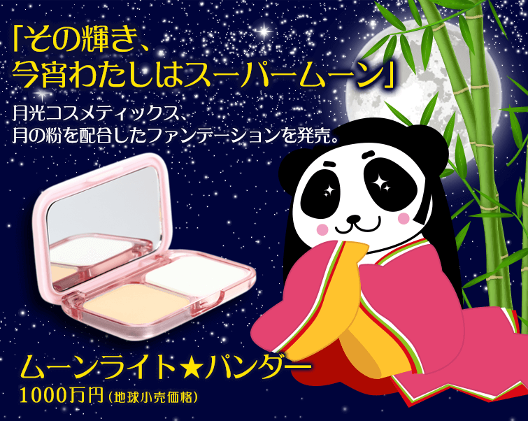 「その輝き、今宵わたしはスーパームーン」
月光コスメティックス、月の粉を配合したファンデーションを発売。
ムーンライト★パンダ―1000万円(地球小売価格)